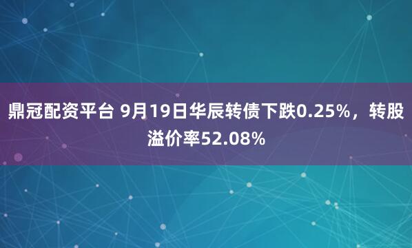 鼎冠配资平台 9月19日华辰转债下跌0.25%,转股溢价率52.08%