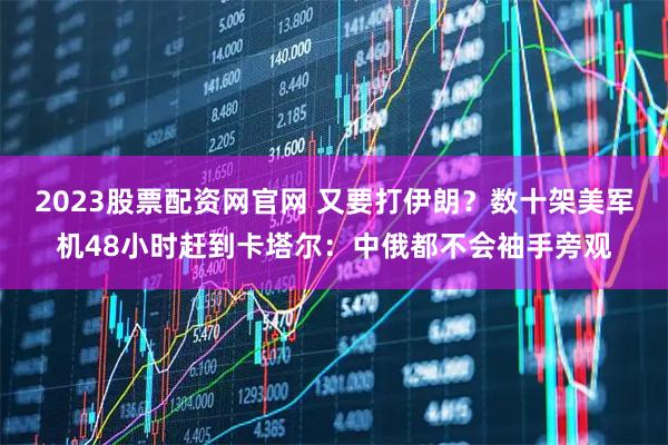 2023股票配资网官网 又要打伊朗?数十架美军机48小时赶到卡塔尔:中俄都不会袖手旁观