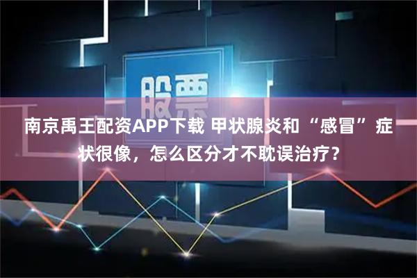 南京禹王配资APP下载 甲状腺炎和 “感冒” 症状很像,怎么区分才不耽误治疗?