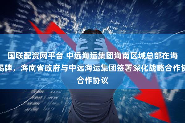 国联配资网平台 中远海运集团海南区域总部在海口揭牌,海南省政府与中远海运集团签署深化战略合作协议