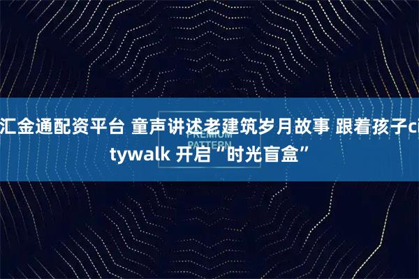 汇金通配资平台 童声讲述老建筑岁月故事 跟着孩子citywalk 开启“时光盲盒”