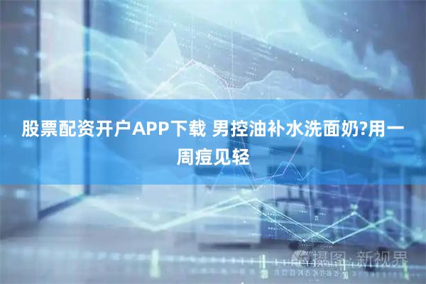 股票配资开户APP下载 男控油补水洗面奶?用一周痘见轻