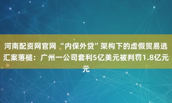 河南配资网官网 “内保外贷”架构下的虚假贸易逃汇案落槌：广州一公司套利5亿美元被判罚1.8亿元
