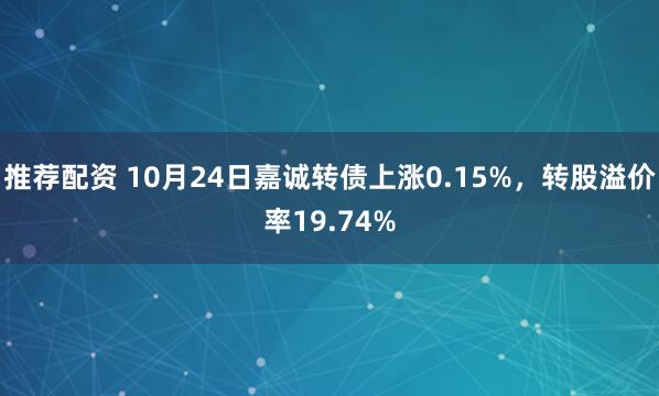 推荐配资 10月24日嘉诚转债上涨0.15%,转股溢价率19.74%