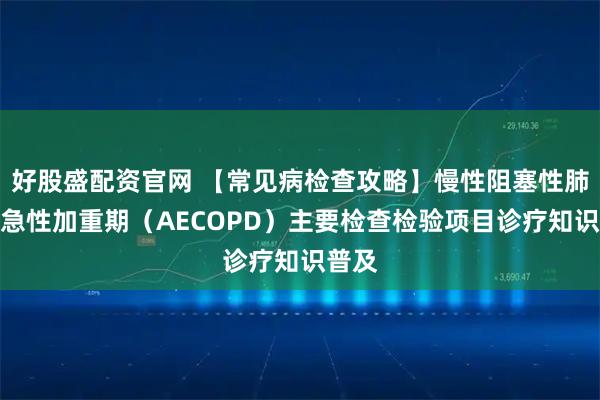 好股盛配资官网 【常见病检查攻略】慢性阻塞性肺疾病急性加重期（AECOPD）主要检查检验项目诊疗知识普及