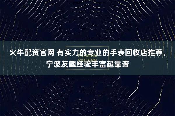 火牛配资官网 有实力的专业的手表回收店推荐，宁波友鲤经验丰富超靠谱