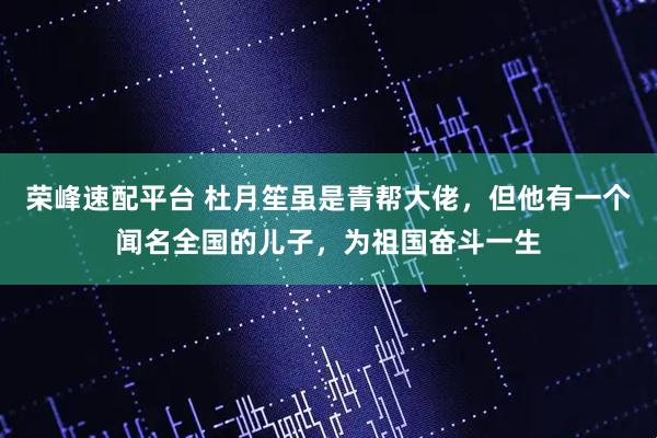 荣峰速配平台 杜月笙虽是青帮大佬，但他有一个闻名全国的儿子，为祖国奋斗一生