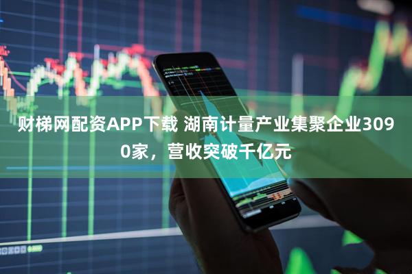 财梯网配资APP下载 湖南计量产业集聚企业3090家，营收突破千亿元