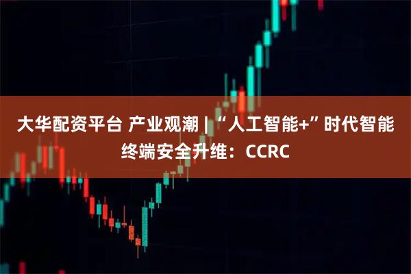大华配资平台 产业观潮 | “人工智能+”时代智能终端安全升维：CCRC