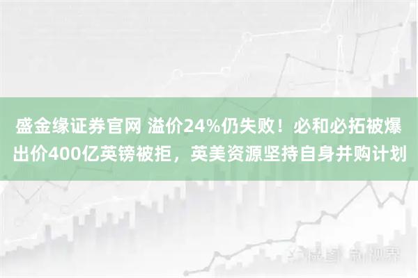 盛金缘证券官网 溢价24%仍失败！必和必拓被爆出价400亿英镑被拒，英美资源坚持自身并购计划