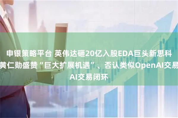 申银策略平台 英伟达砸20亿入股EDA巨头新思科技，黄仁勋盛赞“巨大扩展机遇”、否认类似OpenAI交易闭环