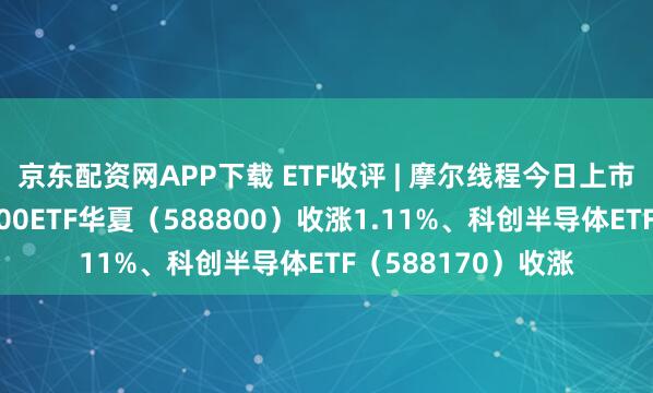 京东配资网APP下载 ETF收评 | 摩尔线程今日上市竞价高开，科创100ETF华夏（588800）收涨1.11%、科创半导体ETF（588170）收涨
