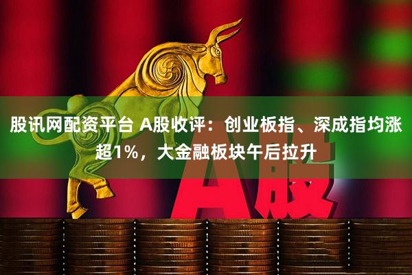 股讯网配资平台 A股收评：创业板指、深成指均涨超1%，大金融板块午后拉升
