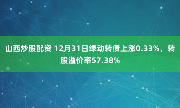 山西炒股配资 12月31日绿动转债上涨0.33%，转股溢价率57.38%