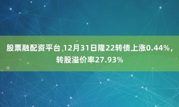 股票融配资平台 12月31日隆22转债上涨0.44%，转股溢价率27.93%