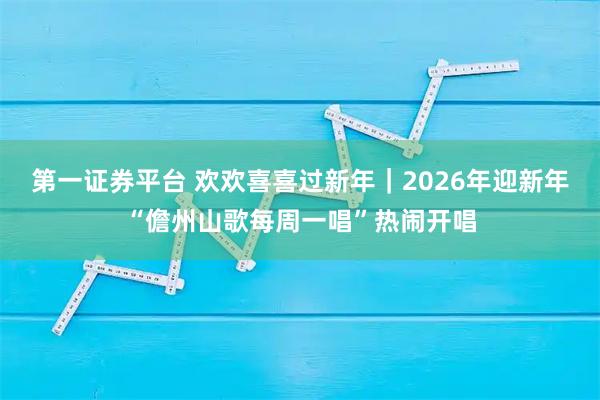 第一证券平台 欢欢喜喜过新年｜2026年迎新年“儋州山歌每周一唱”热闹开唱