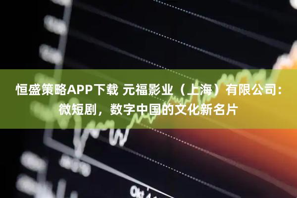 恒盛策略APP下载 元福影业（上海）有限公司：微短剧，数字中国的文化新名片