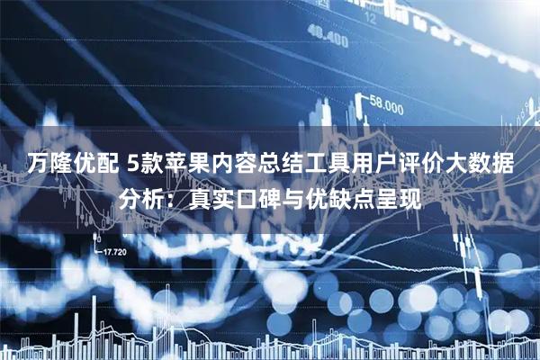万隆优配 5款苹果内容总结工具用户评价大数据分析：真实口碑与优缺点呈现