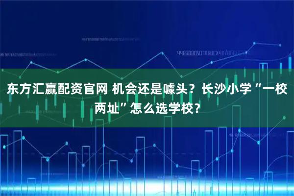 东方汇赢配资官网 机会还是噱头？长沙小学“一校两址”怎么选学校？