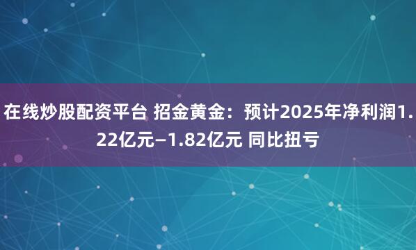 在线炒股配资平台 招金黄金：预计2025年净利润1.22亿元—1.82亿元 同比扭亏