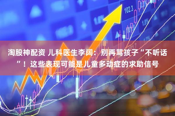 淘股神配资 儿科医生李阔：别再骂孩子“不听话”！这些表现可能是儿童多动症的求助信号