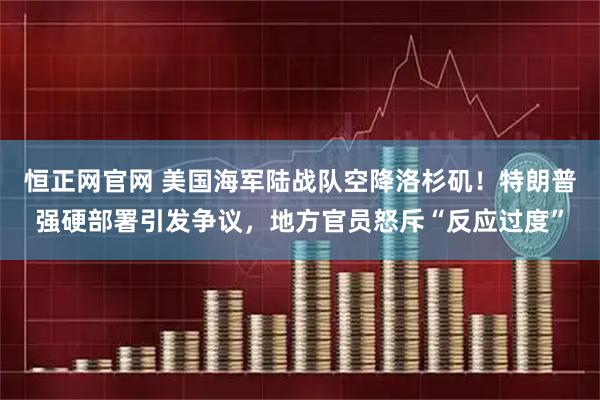 恒正网官网 美国海军陆战队空降洛杉矶！特朗普强硬部署引发争议，地方官员怒斥“反应过度”