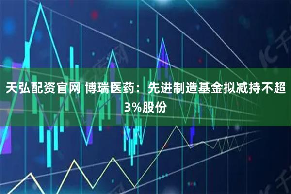 天弘配资官网 博瑞医药：先进制造基金拟减持不超3%股份