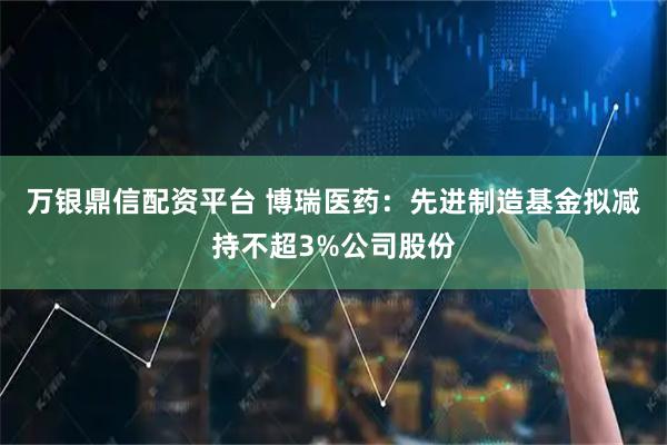万银鼎信配资平台 博瑞医药：先进制造基金拟减持不超3%公司股份
