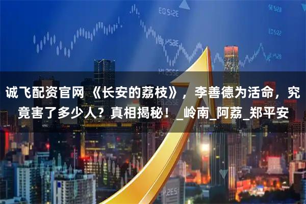 诚飞配资官网 《长安的荔枝》，李善德为活命，究竟害了多少人？真相揭秘！_岭南_阿荔_郑平安