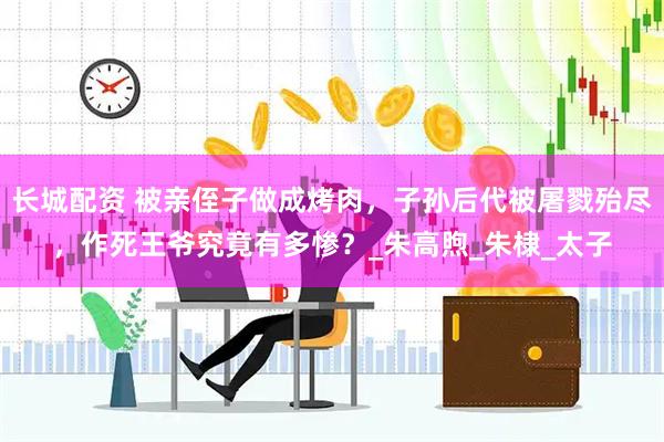长城配资 被亲侄子做成烤肉，子孙后代被屠戮殆尽，作死王爷究竟有多惨？_朱高煦_朱棣_太子