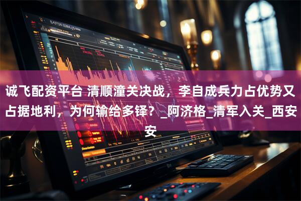 诚飞配资平台 清顺潼关决战，李自成兵力占优势又占据地利，为何输给多铎？_阿济格_清军入关_西安