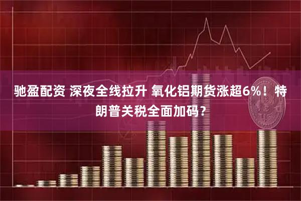 驰盈配资 深夜全线拉升 氧化铝期货涨超6%！特朗普关税全面加码？