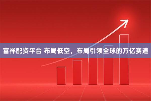 富祥配资平台 布局低空，布局引领全球的万亿赛道