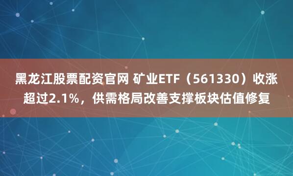 黑龙江股票配资官网 矿业ETF（561330）收涨超过2.1%，供需格局改善支撑板块估值修复
