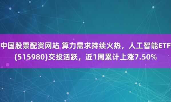 中国股票配资网站 算力需求持续火热，人工智能ETF(515980)交投活跃，近1周累计上涨7.50%