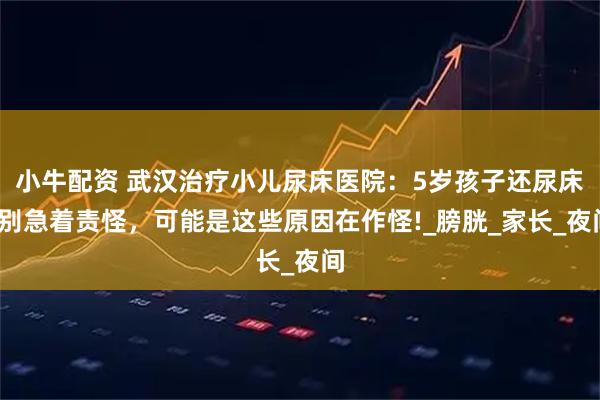 小牛配资 武汉治疗小儿尿床医院：5岁孩子还尿床?别急着责怪，可能是这些原因在作怪!_膀胱_家长_夜间