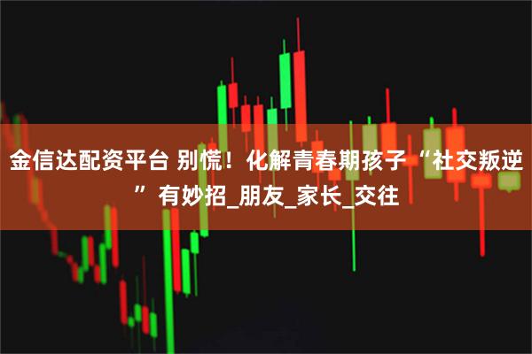 金信达配资平台 别慌！化解青春期孩子 “社交叛逆” 有妙招_朋友_家长_交往