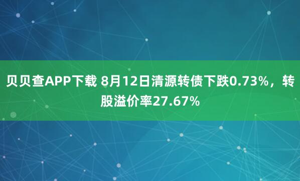 贝贝查APP下载 8月12日清源转债下跌0.73%，转股溢价率27.67%