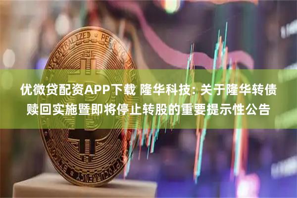 优微贷配资APP下载 隆华科技: 关于隆华转债赎回实施暨即将停止转股的重要提示性公告