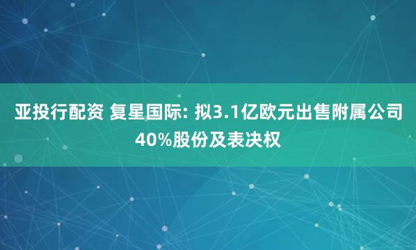 亚投行配资 复星国际: 拟3.1亿欧元出售附属公司40%股份及表决权