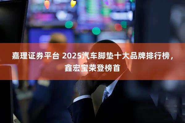 嘉理证券平台 2025汽车脚垫十大品牌排行榜，鑫宏宝荣登榜首
