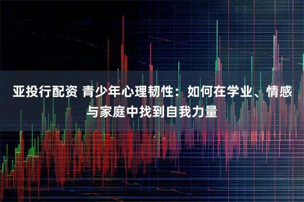 亚投行配资 青少年心理韧性：如何在学业、情感与家庭中找到自我力量