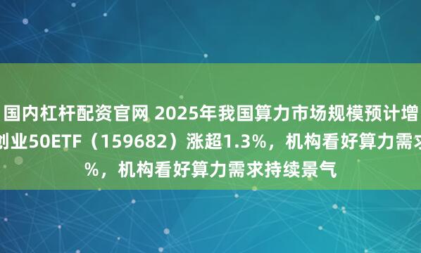 国内杠杆配资官网 2025年我国算力市场规模预计增超30%，创业50ETF（159682）涨超1.3%，机构看好算力需求持续景气