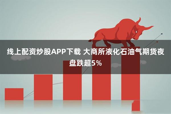 线上配资炒股APP下载 大商所液化石油气期货夜盘跌超5%