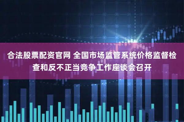 合法股票配资官网 全国市场监管系统价格监督检查和反不正当竞争工作座谈会召开